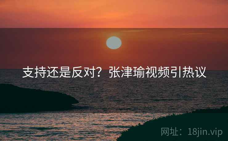 支持还是反对？张津瑜视频引热议