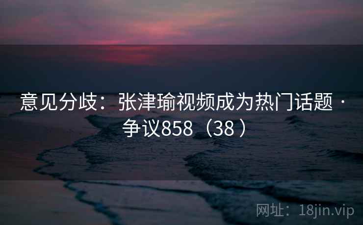 意见分歧：张津瑜视频成为热门话题 · 争议858（38 ）  第2张